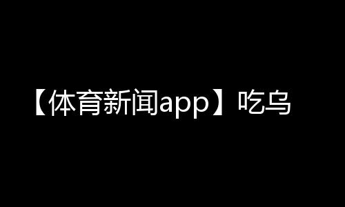 【体育新闻app】吃乌头鱼有什么营养价值